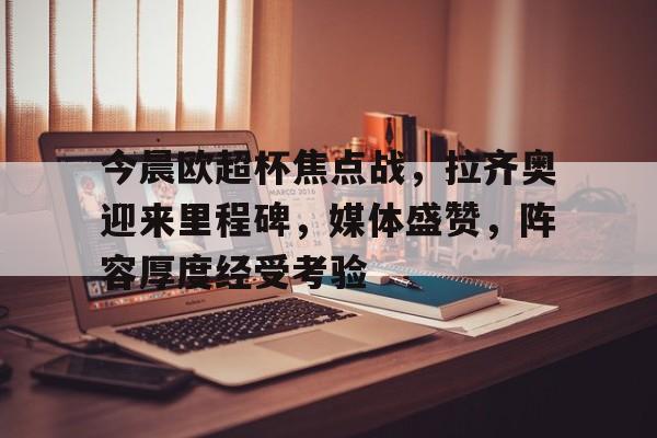 今晨欧超杯焦点战，拉齐奥迎来里程碑，媒体盛赞，阵容厚度经受考验的简单介绍