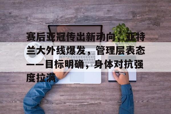关于赛后亚冠传出新动向，亚特兰大外线爆发，管理层表态——目标明确，身体对抗强度拉满的信息