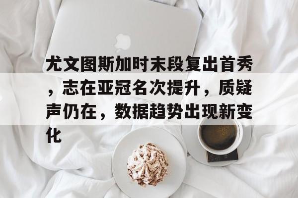 华体会下载-尤文图斯加时末段复出首秀，志在亚冠名次提升，质疑声仍在，数据趋势出现新变化的简单介绍