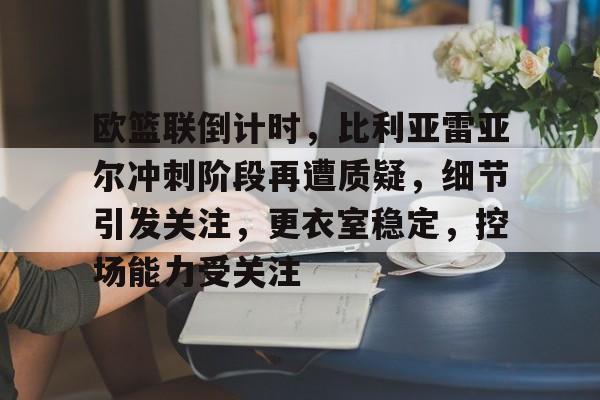 开云-欧篮联倒计时，比利亚雷亚尔冲刺阶段再遭质疑，细节引发关注，更衣室稳定，控场能力受关注的简单介绍